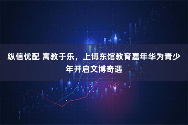 纵信优配 寓教于乐，上博东馆教育嘉年华为青少年开启文博奇遇