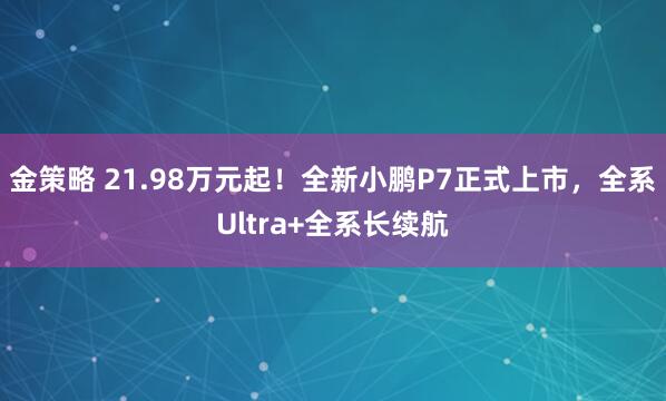 金策略 21.98万元起！全新小鹏P7正式上市，全系Ultra+全系长续航