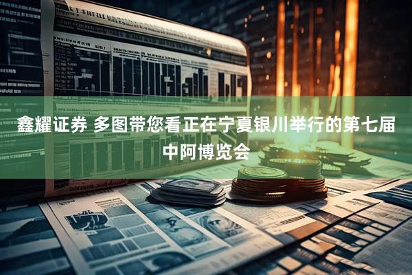 鑫耀证券 多图带您看正在宁夏银川举行的第七届中阿博览会
