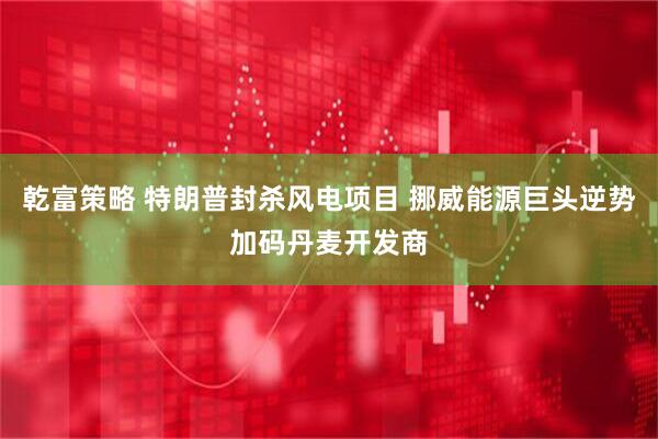 乾富策略 特朗普封杀风电项目 挪威能源巨头逆势加码丹麦开发商