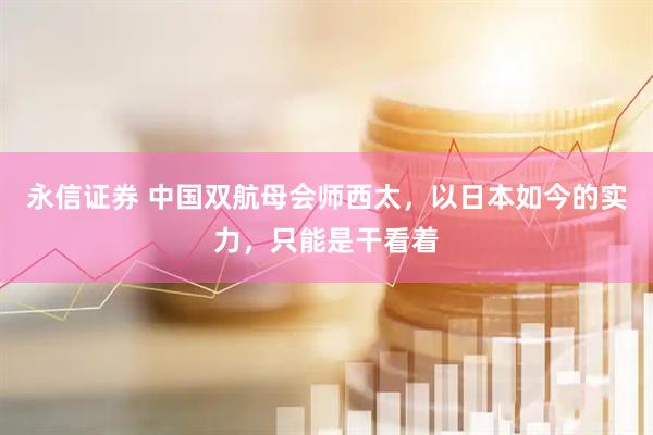 永信证券 中国双航母会师西太，以日本如今的实力，只能是干看着