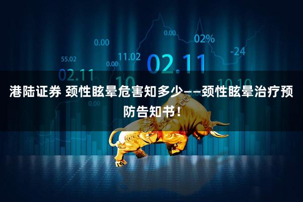 港陆证券 颈性眩晕危害知多少——颈性眩晕治疗预防告知书！