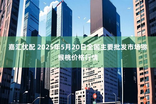 嘉汇优配 2025年5月20日全国主要批发市场猕猴桃价格行情