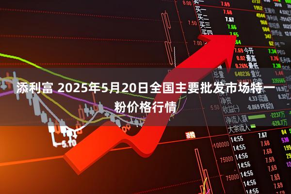 添利富 2025年5月20日全国主要批发市场特一粉价格行情