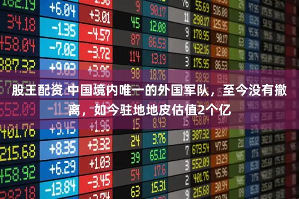 股王配资 中国境内唯一的外国军队，至今没有撤离，如今驻地地皮估值2个亿