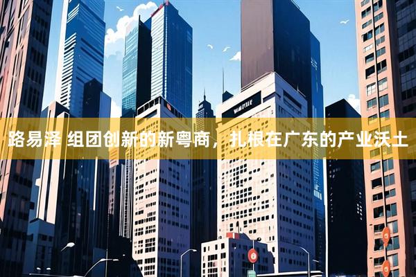 路易泽 组团创新的新粤商，扎根在广东的产业沃土