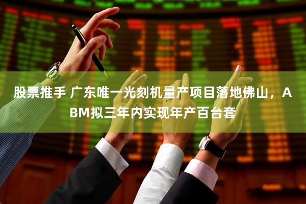 股票推手 广东唯一光刻机量产项目落地佛山，ABM拟三年内实现年产百台套