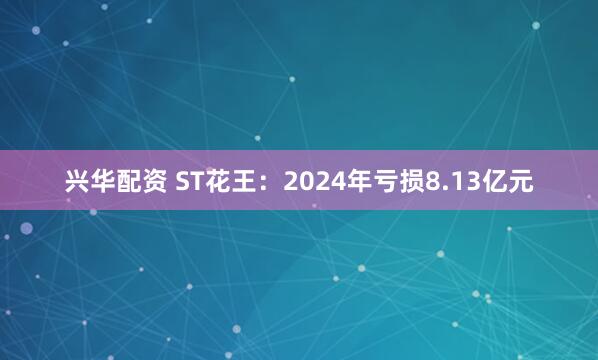 兴华配资 ST花王：2024年亏损8.13亿元
