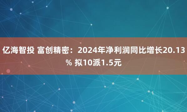亿海智投 富创精密：2024年净利润同比增长20.13% 拟10派1.5元