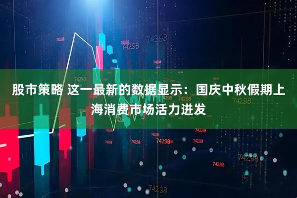 股市策略 这一最新的数据显示：国庆中秋假期上海消费市场活力迸发