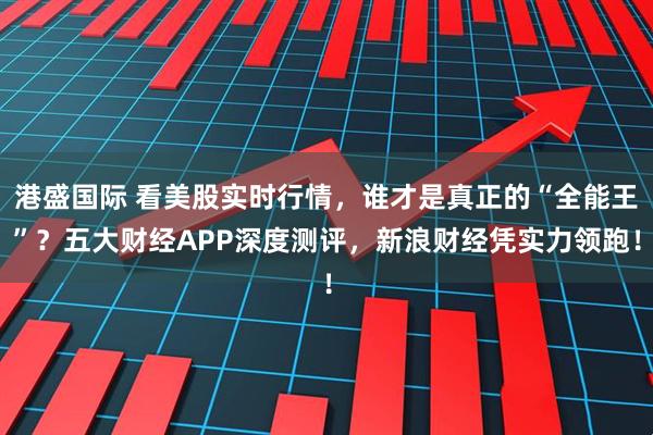 港盛国际 看美股实时行情,谁才是真正的“全能王”?五大财经APP深度测评,新浪财经凭实力领跑!