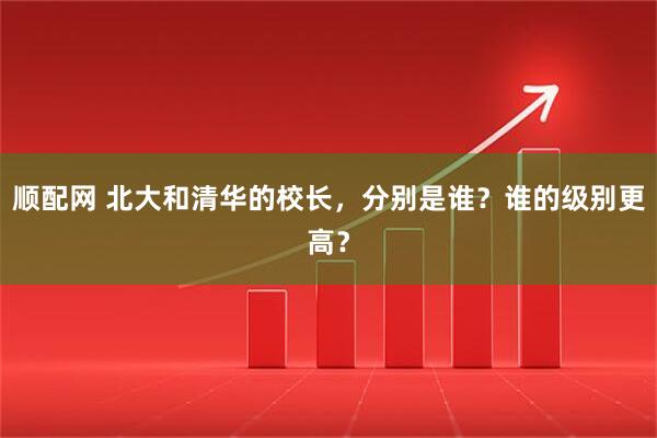 顺配网 北大和清华的校长，分别是谁？谁的级别更高？