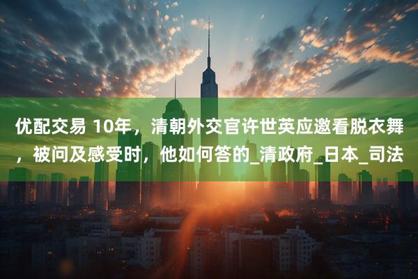 优配交易 10年,清朝外交官许世英应邀看脱衣舞,被问及感受时,他如何答的_清政府_日本_司法